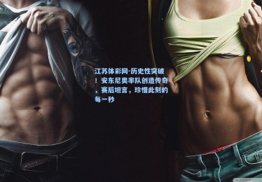 江苏体彩网-历史性突破！安东尼奥率队创造传奇，赛后坦言，珍惜此刻的每一秒