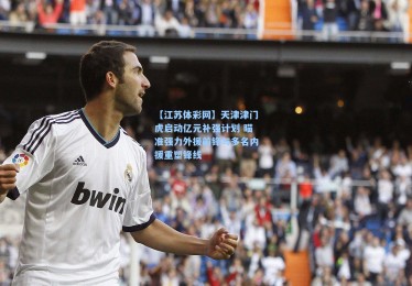 【江苏体彩网】天津津门虎启动亿元补强计划 瞄准强力外援前锋与多名内援重塑锋线