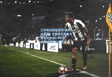 江苏体彩网官网|半场激战未果，巴黎圣日耳曼与葡萄牙体育0-0平局，两粒进球被吹引发争议