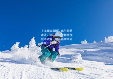 【江苏体彩网】米兰跟队确认，福法纳坚决拒绝加拉塔萨雷，数月追求终告失败