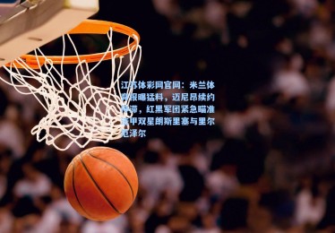 江苏体彩网官网：米兰体育报曝猛料，迈尼昂续约停滞，红黑军团紧急瞄准法甲双星朗斯里塞与里尔厄泽尔