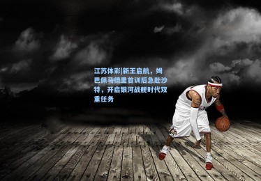 江苏体彩|新王启航，姆巴佩马德里首训后急赴沙特，开启银河战舰时代双重任务